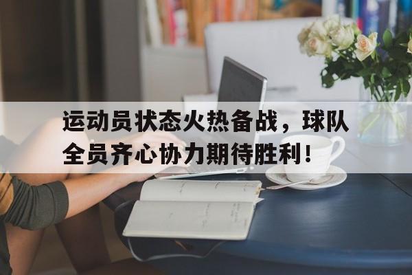开云体育平台APP-运动员状态火热备战，球队全员齐心协力期待胜利！